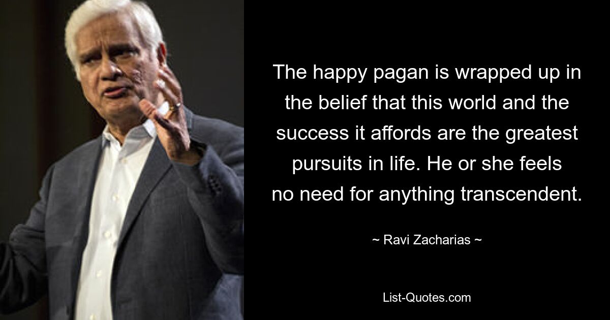 The happy pagan is wrapped up in the belief that this world and the success it affords are the greatest pursuits in life. He or she feels no need for anything transcendent. — © Ravi Zacharias