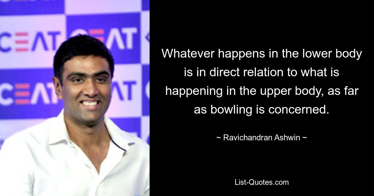 Whatever happens in the lower body is in direct relation to what is happening in the upper body, as far as bowling is concerned. — © Ravichandran Ashwin