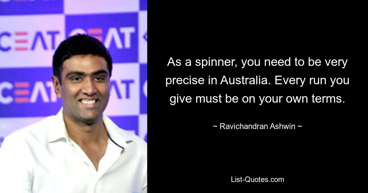 As a spinner, you need to be very precise in Australia. Every run you give must be on your own terms. — © Ravichandran Ashwin