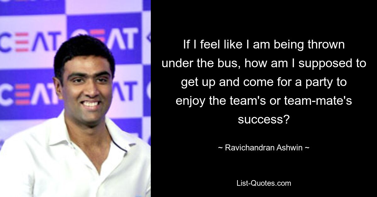 If I feel like I am being thrown under the bus, how am I supposed to get up and come for a party to enjoy the team's or team-mate's success? — © Ravichandran Ashwin