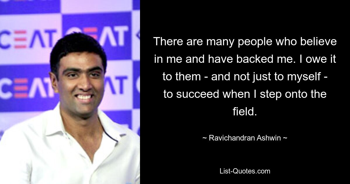 There are many people who believe in me and have backed me. I owe it to them - and not just to myself - to succeed when I step onto the field. — © Ravichandran Ashwin