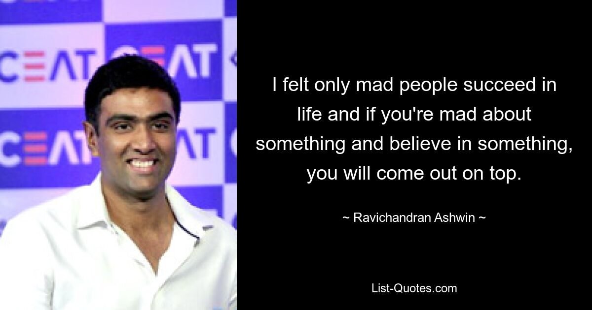 I felt only mad people succeed in life and if you're mad about something and believe in something, you will come out on top. — © Ravichandran Ashwin