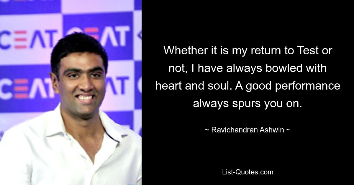 Whether it is my return to Test or not, I have always bowled with heart and soul. A good performance always spurs you on. — © Ravichandran Ashwin