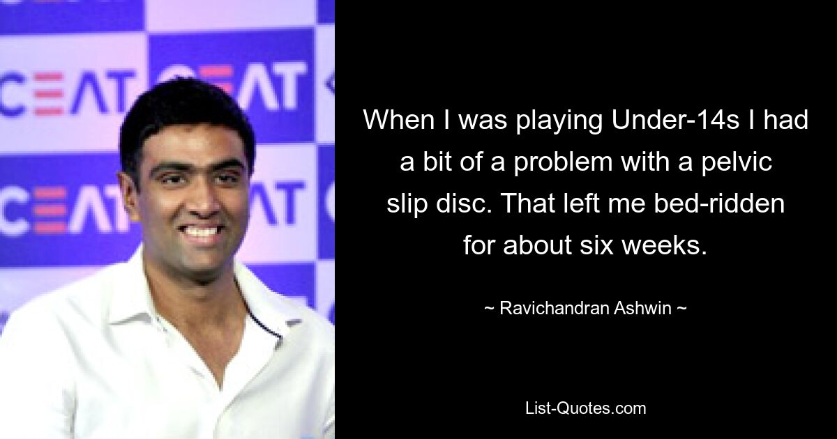 When I was playing Under-14s I had a bit of a problem with a pelvic slip disc. That left me bed-ridden for about six weeks. — © Ravichandran Ashwin