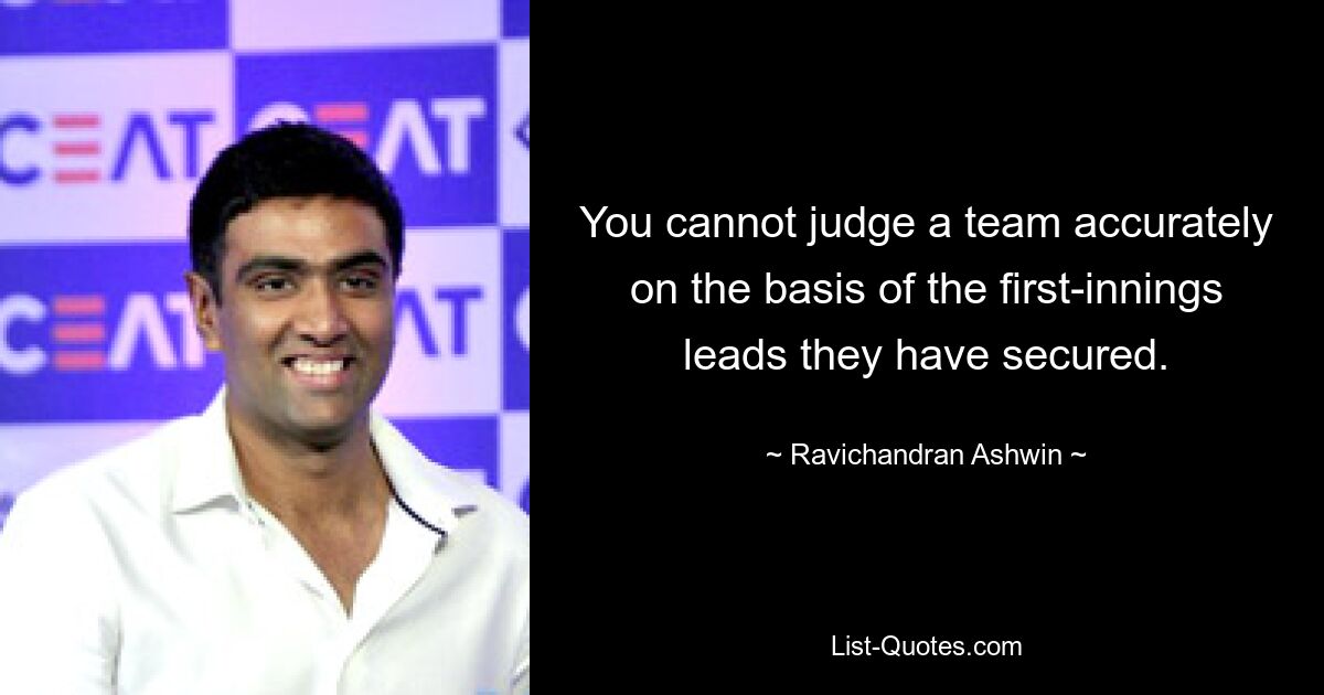 You cannot judge a team accurately on the basis of the first-innings leads they have secured. — © Ravichandran Ashwin