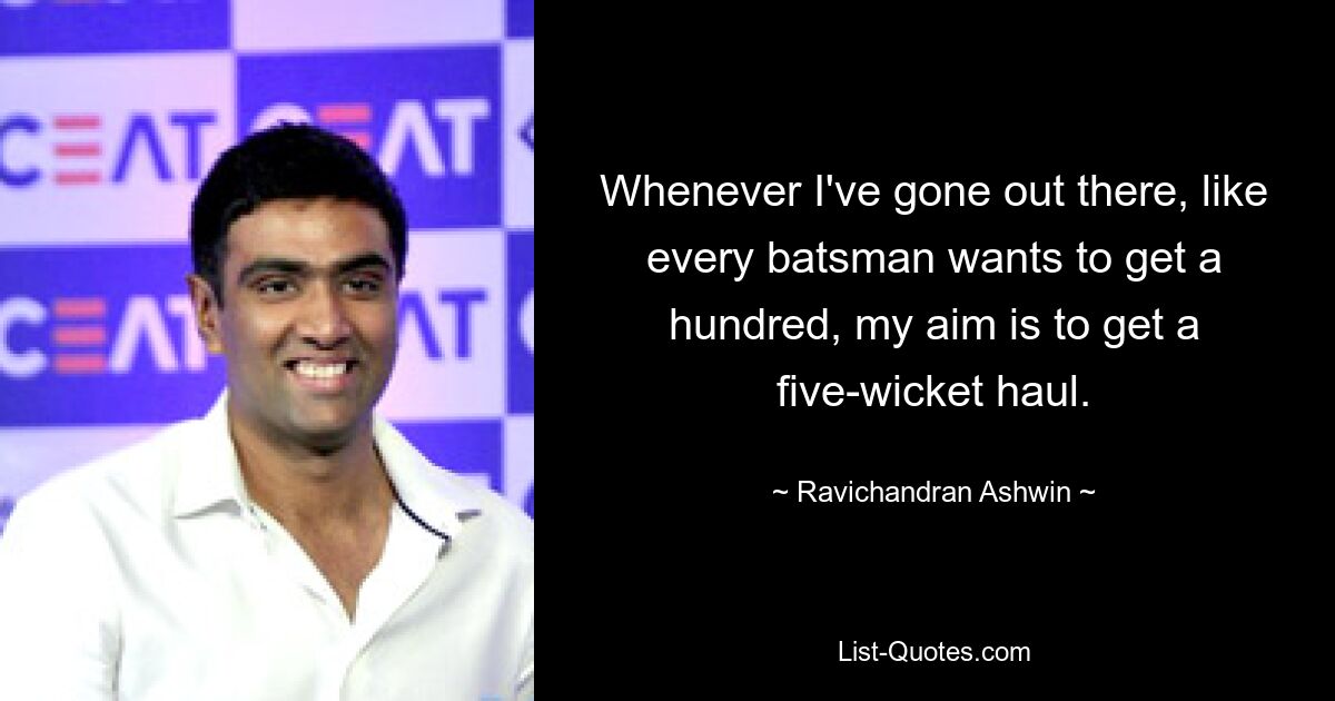 Whenever I've gone out there, like every batsman wants to get a hundred, my aim is to get a five-wicket haul. — © Ravichandran Ashwin