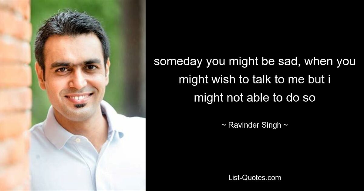 someday you might be sad, when you might wish to talk to me but i might not able to do so — © Ravinder Singh