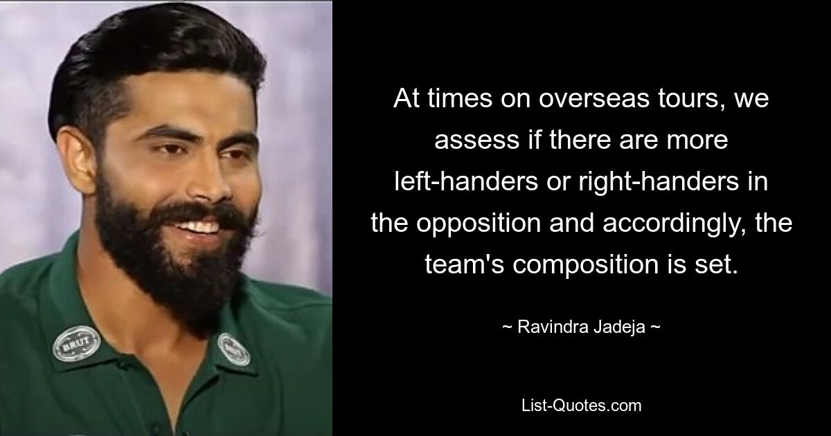 At times on overseas tours, we assess if there are more left-handers or right-handers in the opposition and accordingly, the team's composition is set. — © Ravindra Jadeja