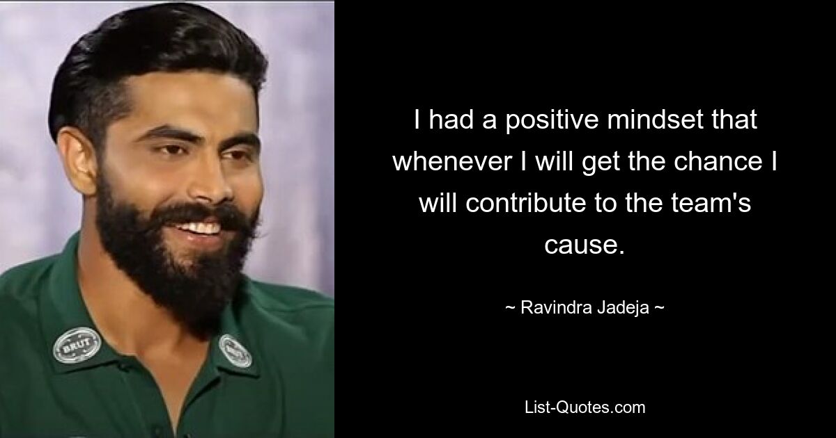 I had a positive mindset that whenever I will get the chance I will contribute to the team's cause. — © Ravindra Jadeja