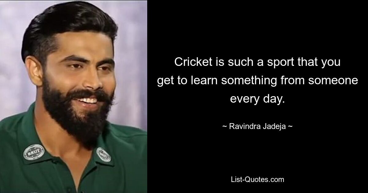 Cricket is such a sport that you get to learn something from someone every day. — © Ravindra Jadeja