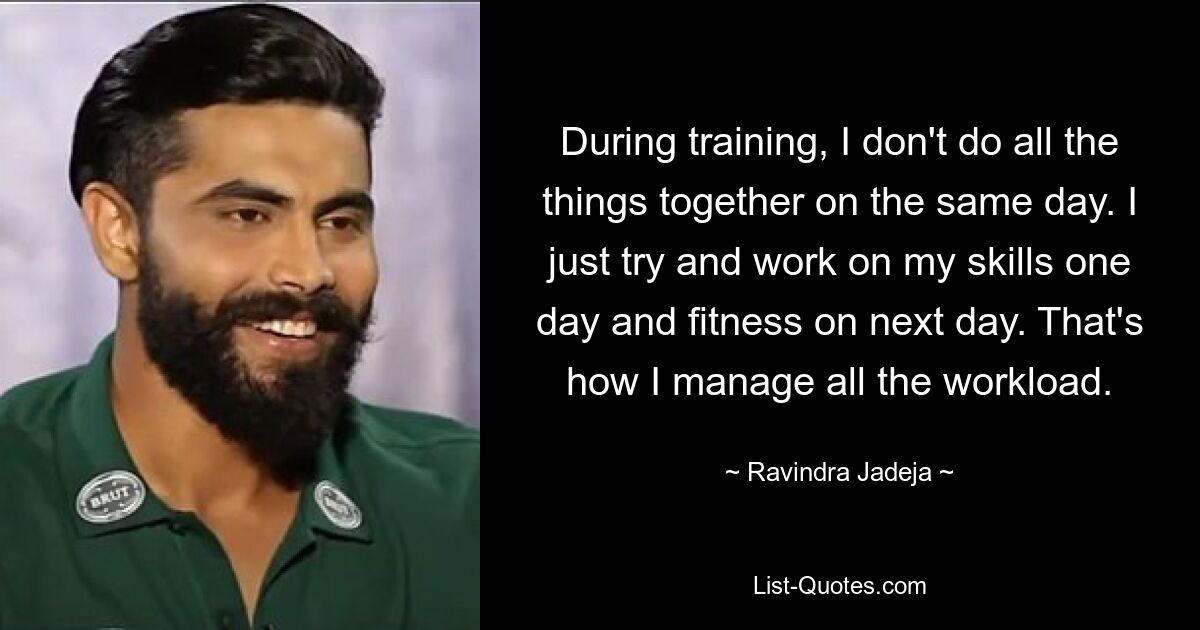 During training, I don't do all the things together on the same day. I just try and work on my skills one day and fitness on next day. That's how I manage all the workload. — © Ravindra Jadeja