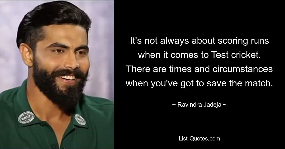 It's not always about scoring runs when it comes to Test cricket. There are times and circumstances when you've got to save the match. — © Ravindra Jadeja