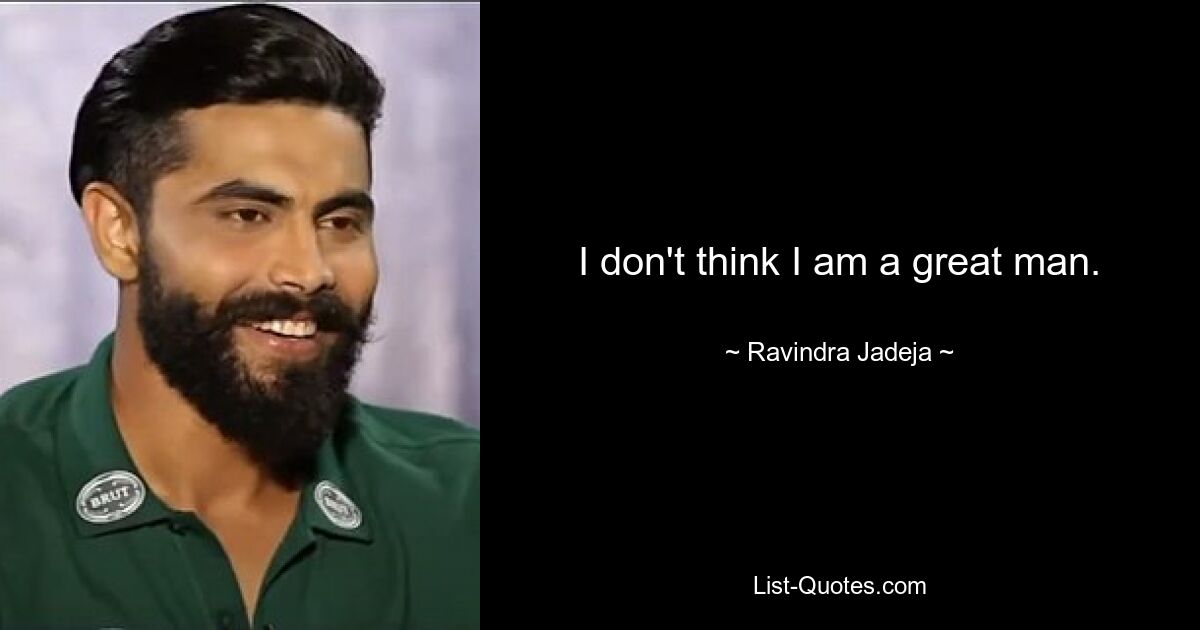 I don't think I am a great man. — © Ravindra Jadeja