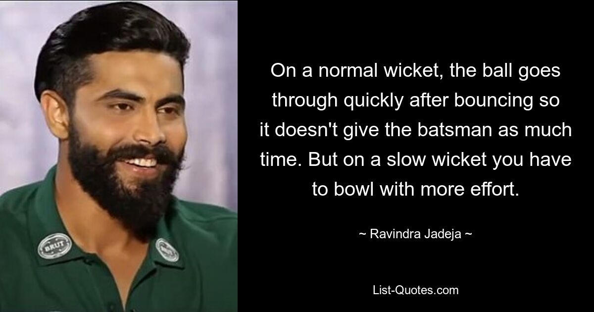 On a normal wicket, the ball goes through quickly after bouncing so it doesn't give the batsman as much time. But on a slow wicket you have to bowl with more effort. — © Ravindra Jadeja