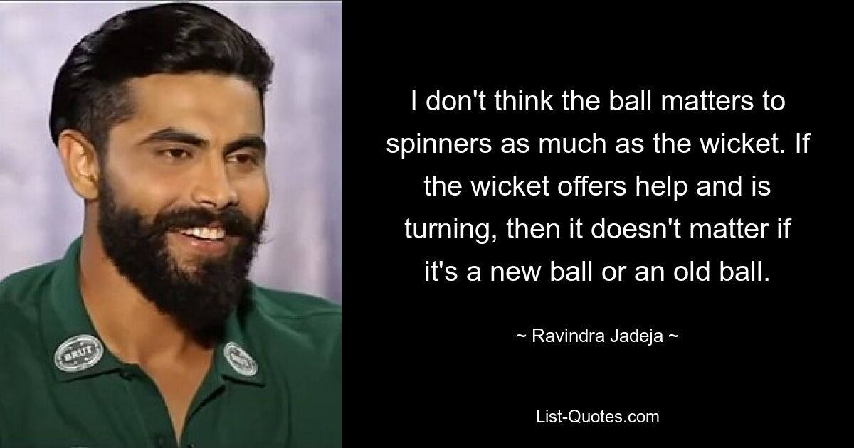 I don't think the ball matters to spinners as much as the wicket. If the wicket offers help and is turning, then it doesn't matter if it's a new ball or an old ball. — © Ravindra Jadeja