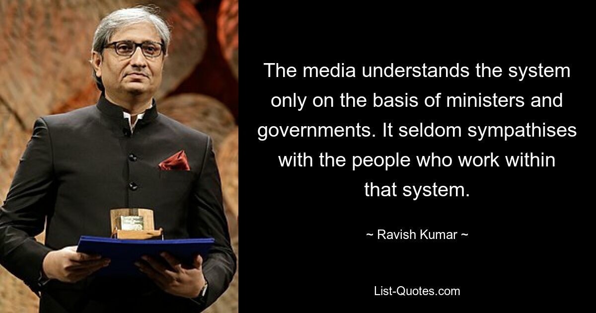 The media understands the system only on the basis of ministers and governments. It seldom sympathises with the people who work within that system. — © Ravish Kumar