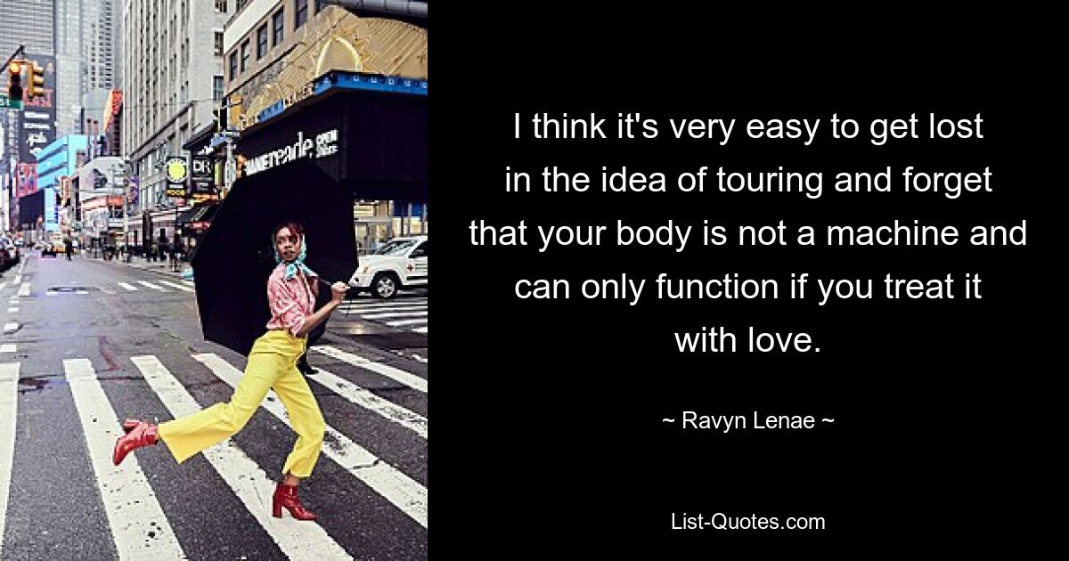 I think it's very easy to get lost in the idea of touring and forget that your body is not a machine and can only function if you treat it with love. — © Ravyn Lenae