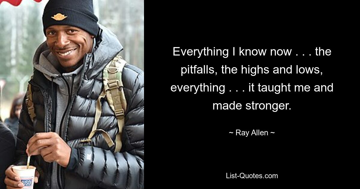 Everything I know now . . . the pitfalls, the highs and lows, everything . . . it taught me and made stronger. — © Ray Allen