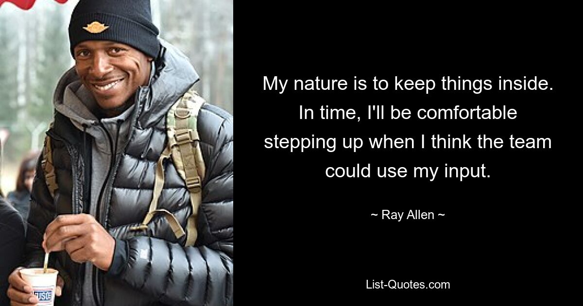 My nature is to keep things inside. In time, I'll be comfortable stepping up when I think the team could use my input. — © Ray Allen