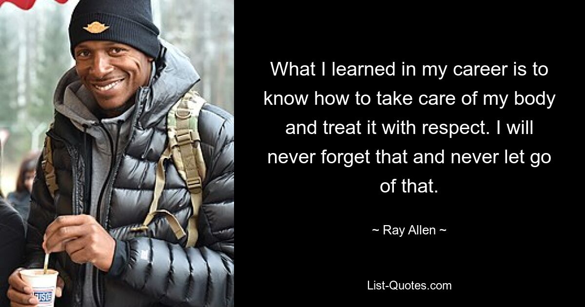 What I learned in my career is to know how to take care of my body and treat it with respect. I will never forget that and never let go of that. — © Ray Allen