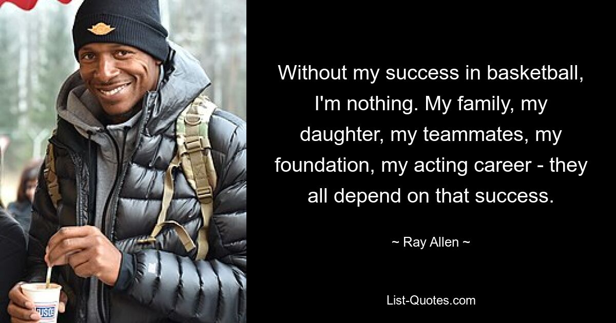 Without my success in basketball, I'm nothing. My family, my daughter, my teammates, my foundation, my acting career - they all depend on that success. — © Ray Allen