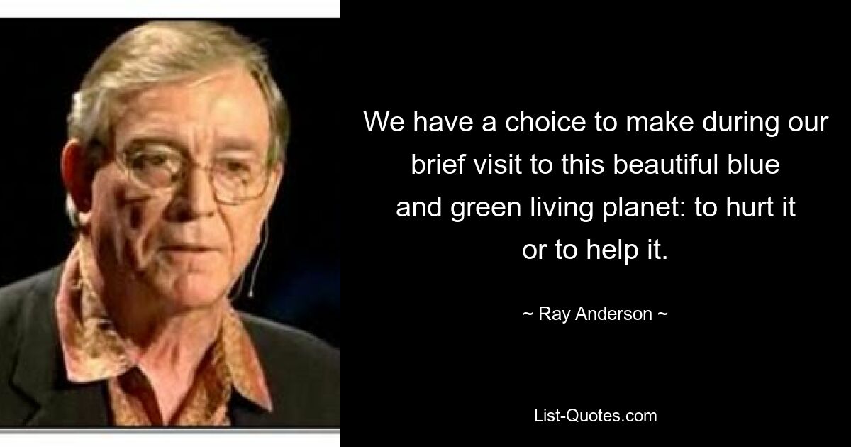 We have a choice to make during our brief visit to this beautiful blue and green living planet: to hurt it or to help it. — © Ray Anderson