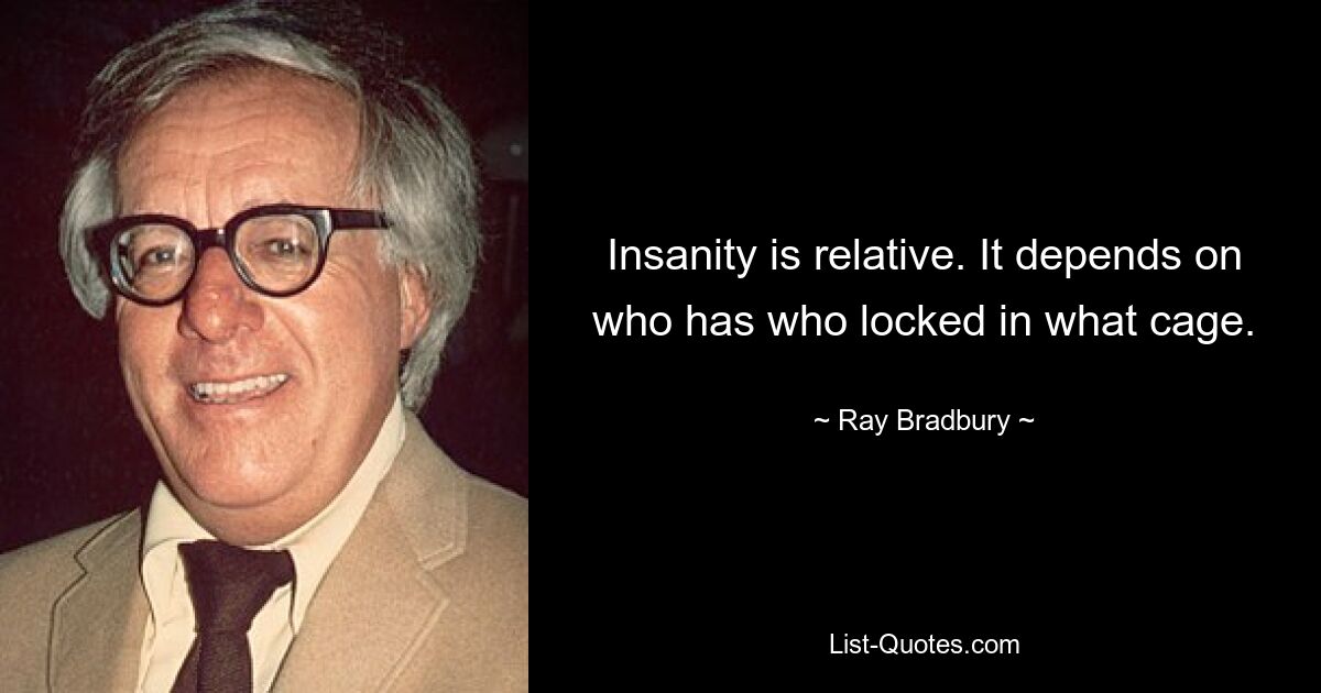 Insanity is relative. It depends on who has who locked in what cage. — © Ray Bradbury