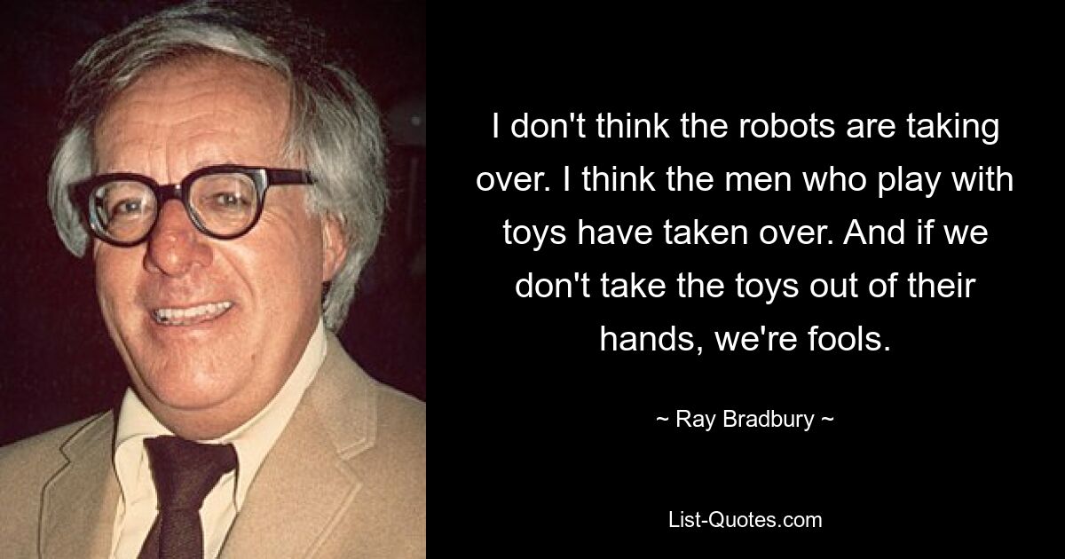 I don't think the robots are taking over. I think the men who play with toys have taken over. And if we don't take the toys out of their hands, we're fools. — © Ray Bradbury