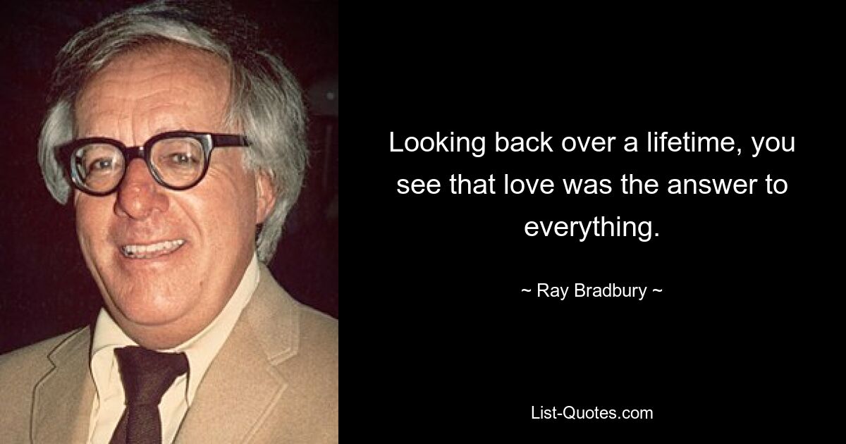 Looking back over a lifetime, you see that love was the answer to everything. — © Ray Bradbury