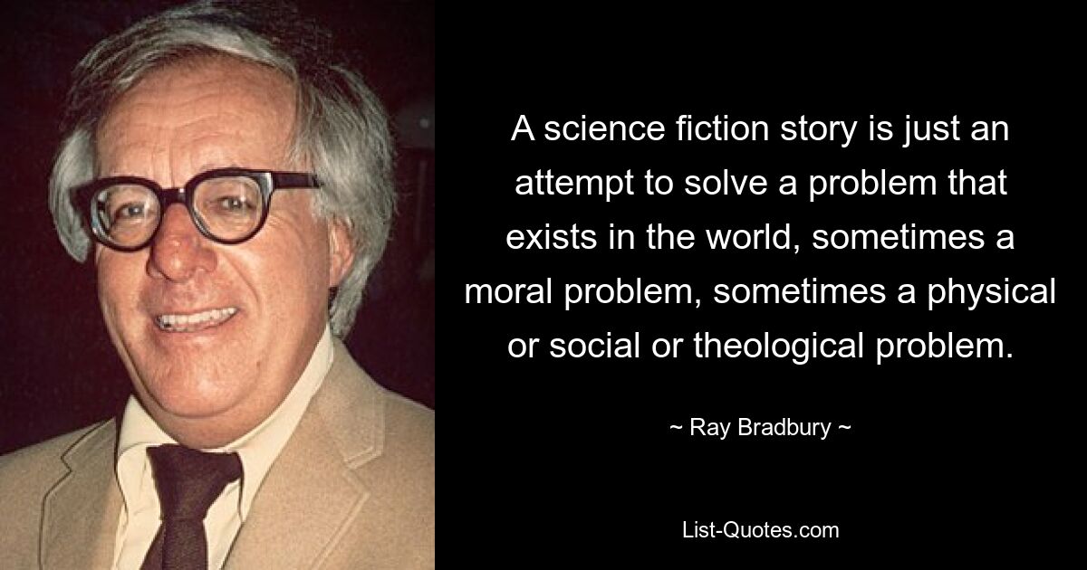 A science fiction story is just an attempt to solve a problem that exists in the world, sometimes a moral problem, sometimes a physical or social or theological problem. — © Ray Bradbury