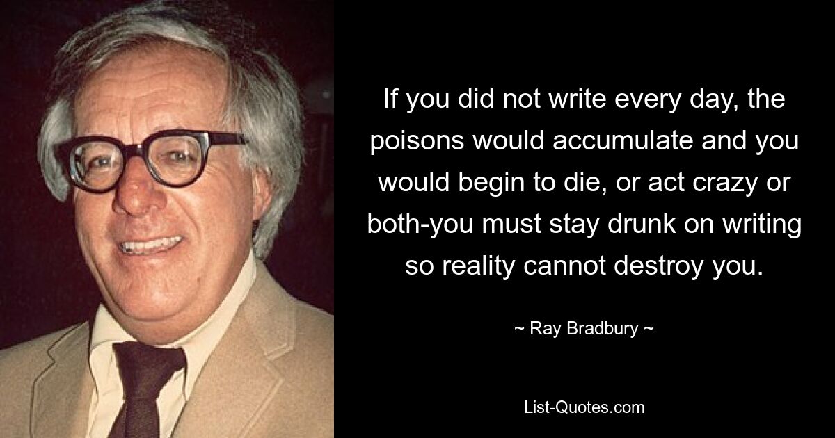 If you did not write every day, the poisons would accumulate and you would begin to die, or act crazy or both-you must stay drunk on writing so reality cannot destroy you. — © Ray Bradbury