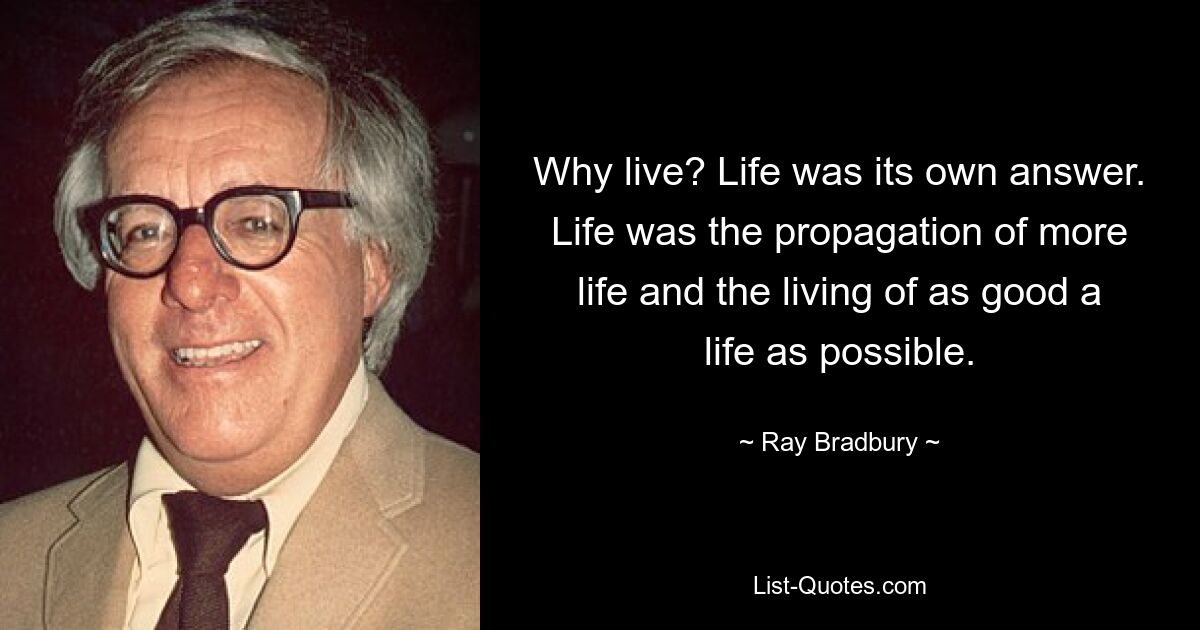 Why live? Life was its own answer. Life was the propagation of more life and the living of as good a life as possible. — © Ray Bradbury