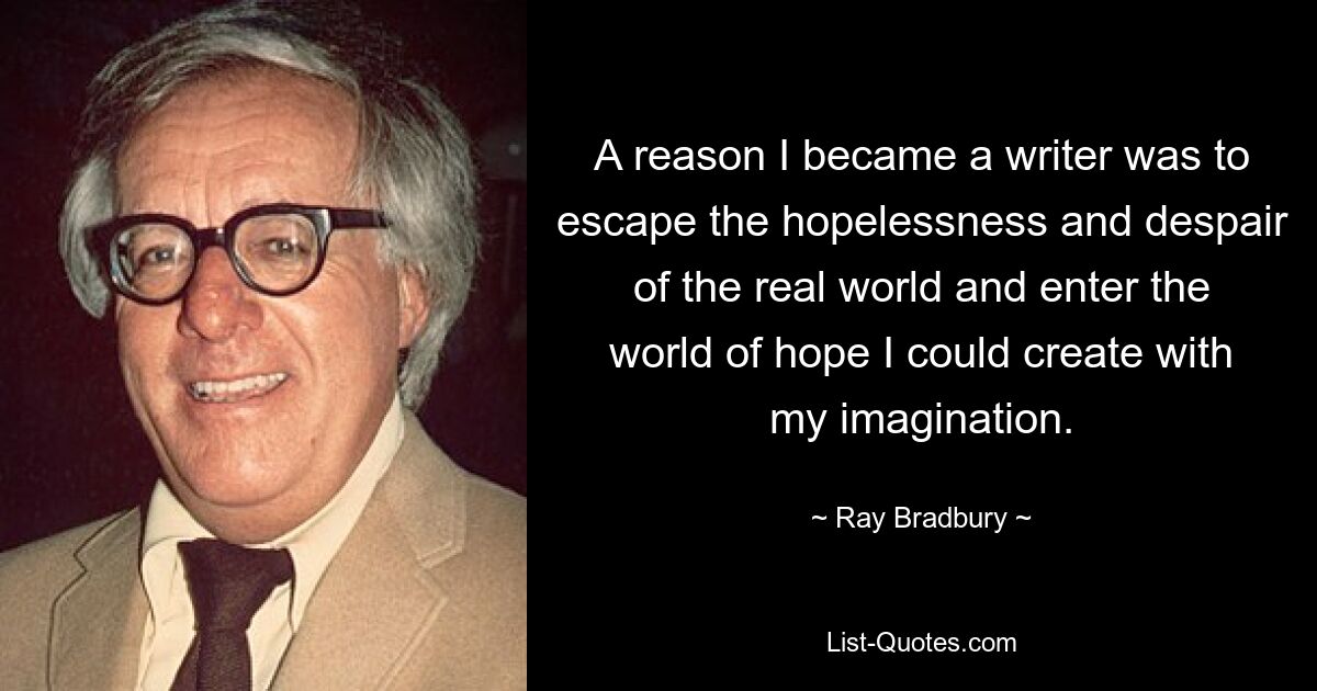 A reason I became a writer was to escape the hopelessness and despair of the real world and enter the world of hope I could create with my imagination. — © Ray Bradbury