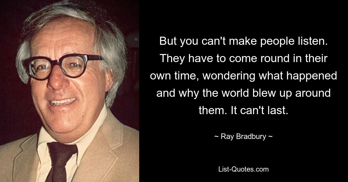 But you can't make people listen. They have to come round in their own time, wondering what happened and why the world blew up around them. It can't last. — © Ray Bradbury