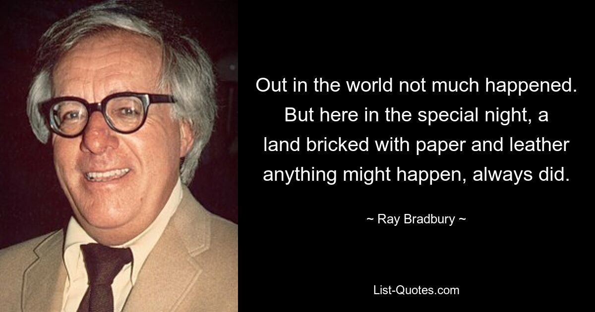 Out in the world not much happened. But here in the special night, a land bricked with paper and leather anything might happen, always did. — © Ray Bradbury