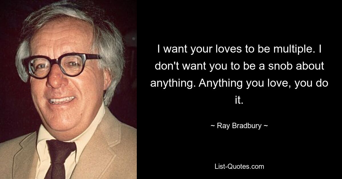 I want your loves to be multiple. I don't want you to be a snob about anything. Anything you love, you do it. — © Ray Bradbury