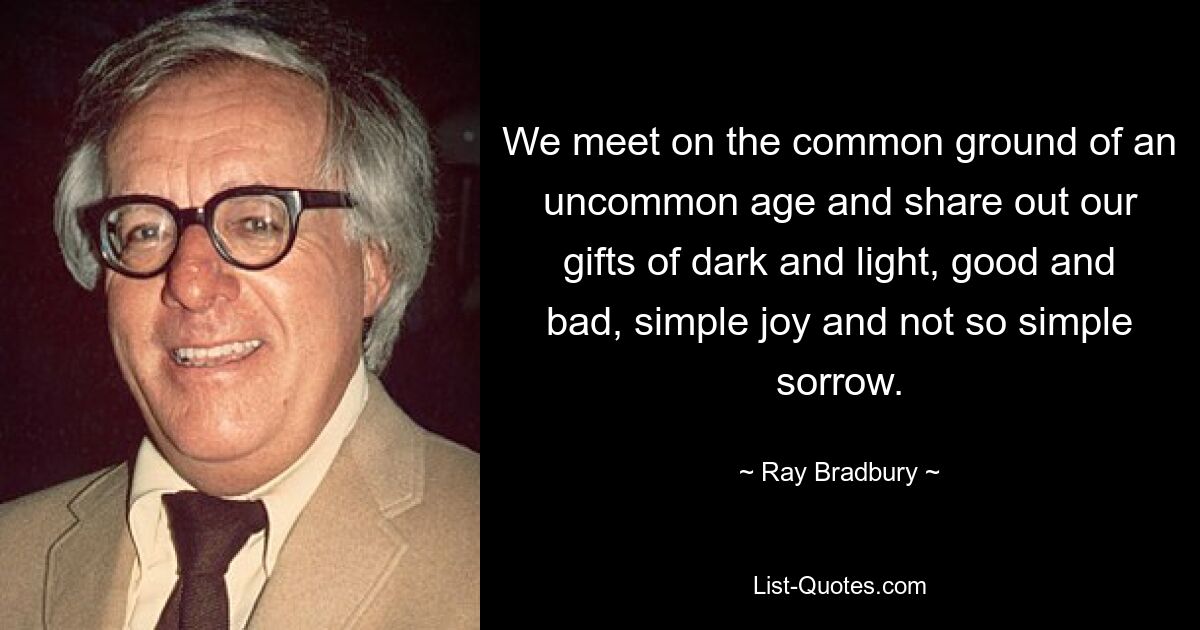 We meet on the common ground of an uncommon age and share out our gifts of dark and light, good and bad, simple joy and not so simple sorrow. — © Ray Bradbury