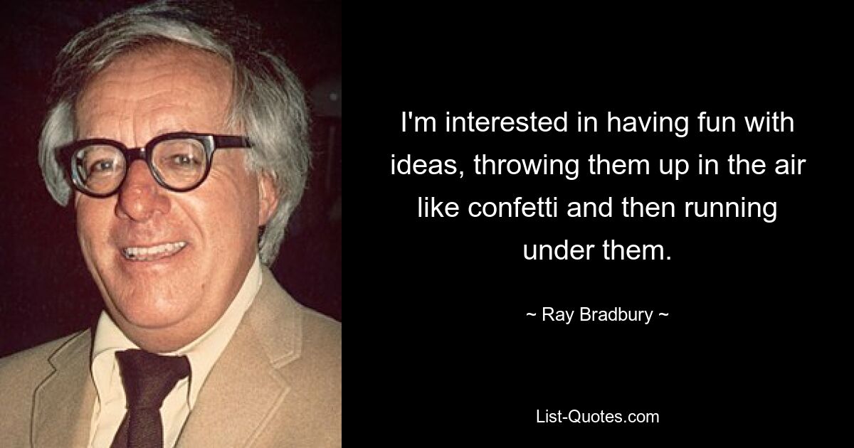 I'm interested in having fun with ideas, throwing them up in the air like confetti and then running under them. — © Ray Bradbury