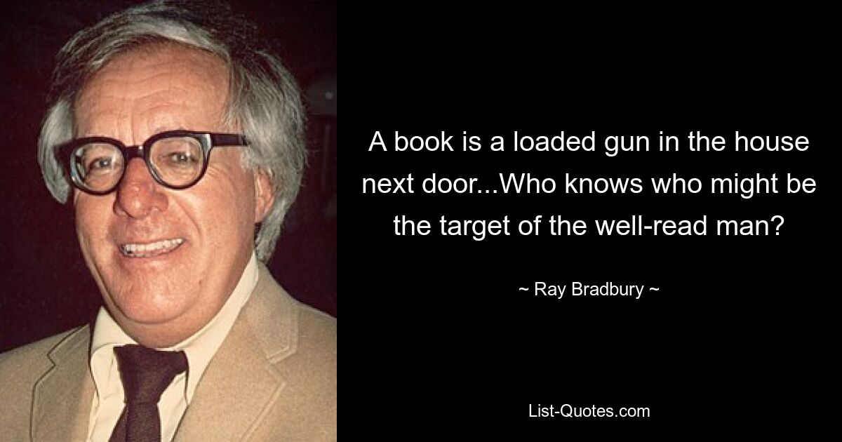 A book is a loaded gun in the house next door...Who knows who might be the target of the well-read man? — © Ray Bradbury