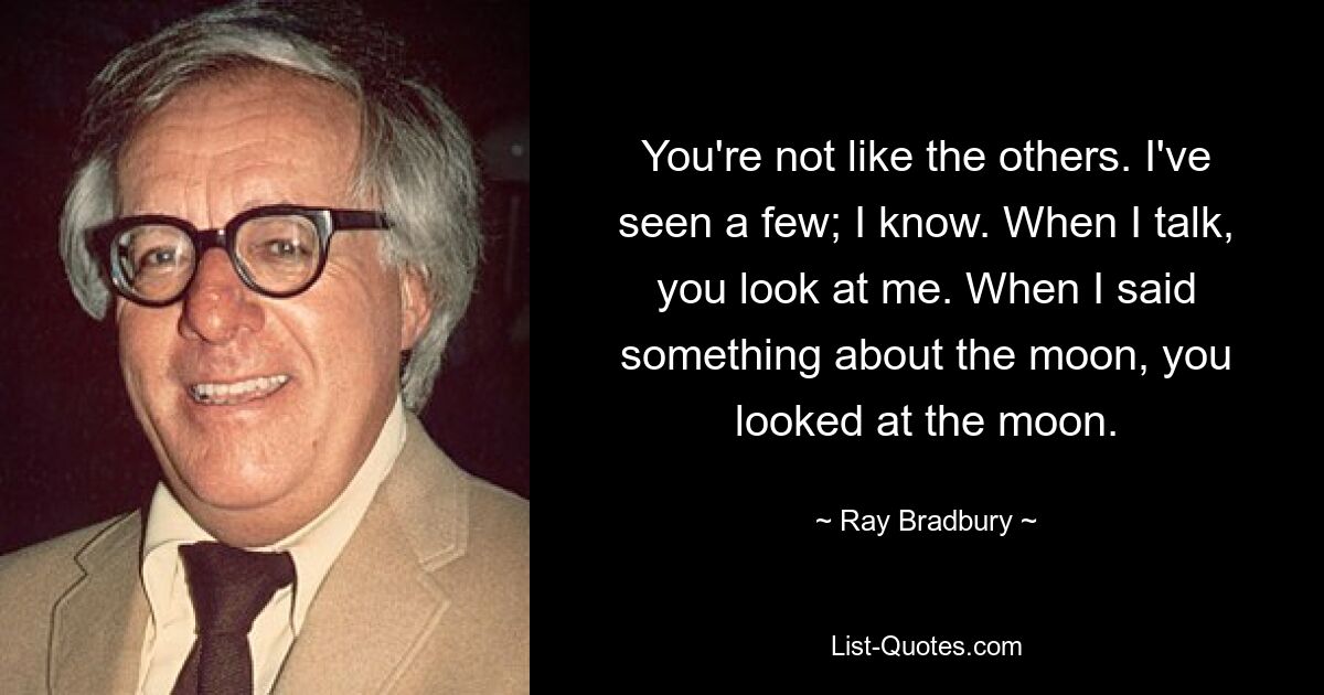 You're not like the others. I've seen a few; I know. When I talk, you look at me. When I said something about the moon, you looked at the moon. — © Ray Bradbury