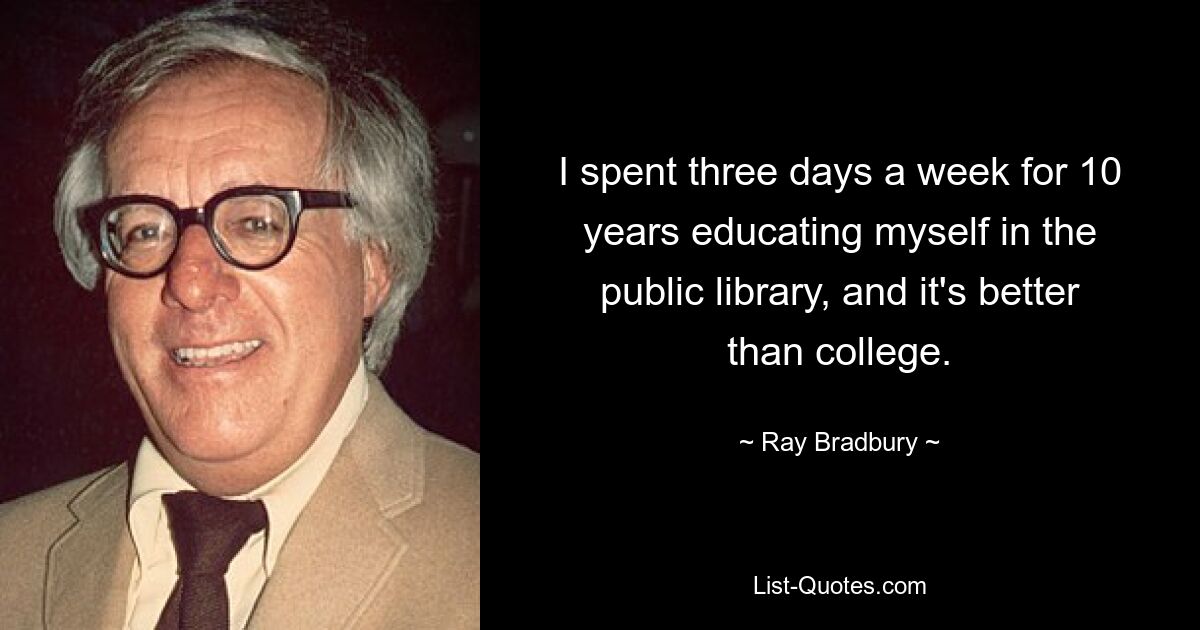 I spent three days a week for 10 years educating myself in the public library, and it's better than college. — © Ray Bradbury