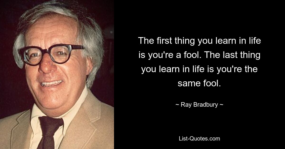 The first thing you learn in life is you're a fool. The last thing you learn in life is you're the same fool. — © Ray Bradbury