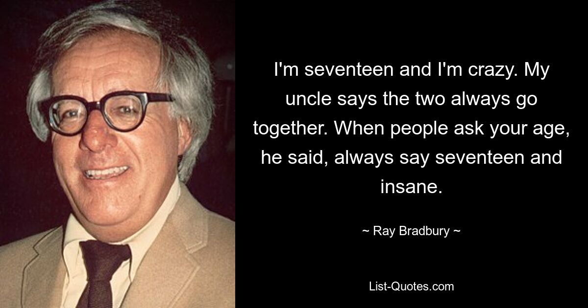 I'm seventeen and I'm crazy. My uncle says the two always go together. When people ask your age, he said, always say seventeen and insane. — © Ray Bradbury