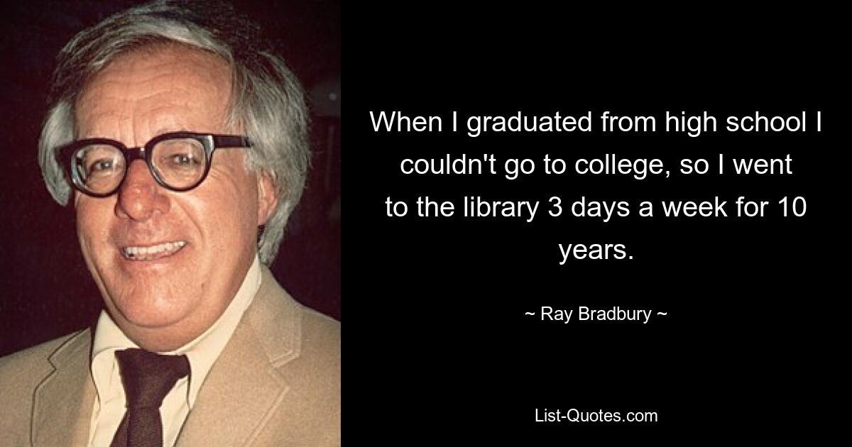 When I graduated from high school I couldn't go to college, so I went to the library 3 days a week for 10 years. — © Ray Bradbury