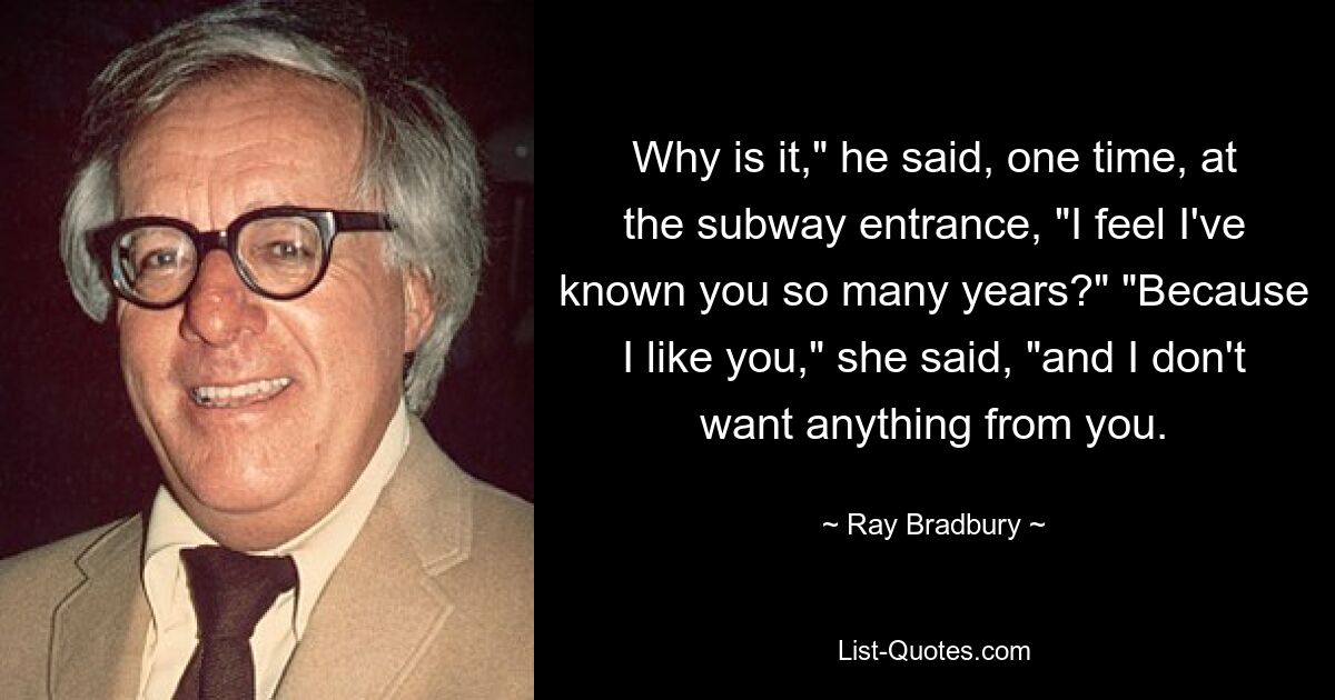 Why is it," he said, one time, at the subway entrance, "I feel I've known you so many years?" "Because I like you," she said, "and I don't want anything from you. — © Ray Bradbury