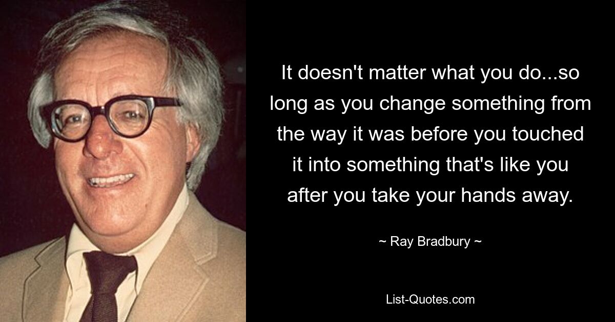 It doesn't matter what you do...so long as you change something from the way it was before you touched it into something that's like you after you take your hands away. — © Ray Bradbury