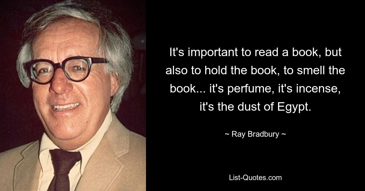 It's important to read a book, but also to hold the book, to smell the book... it's perfume, it's incense, it's the dust of Egypt. — © Ray Bradbury