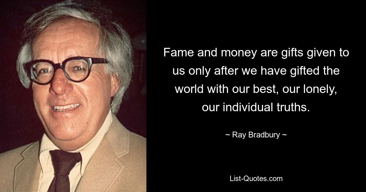 Fame and money are gifts given to us only after we have gifted the world with our best, our lonely, our individual truths. — © Ray Bradbury