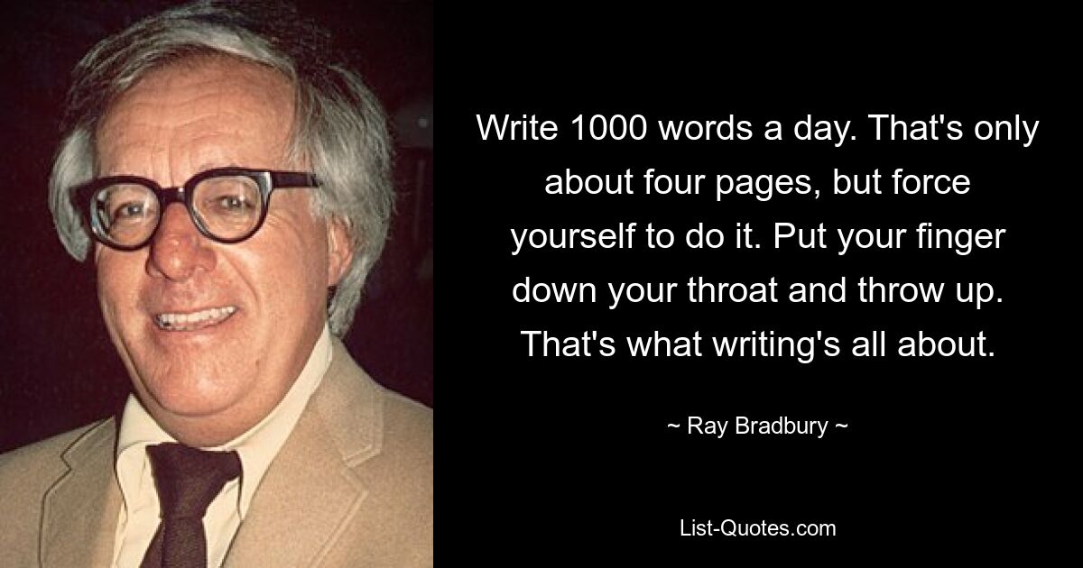 Write 1000 words a day. That's only about four pages, but force yourself to do it. Put your finger down your throat and throw up. That's what writing's all about. — © Ray Bradbury