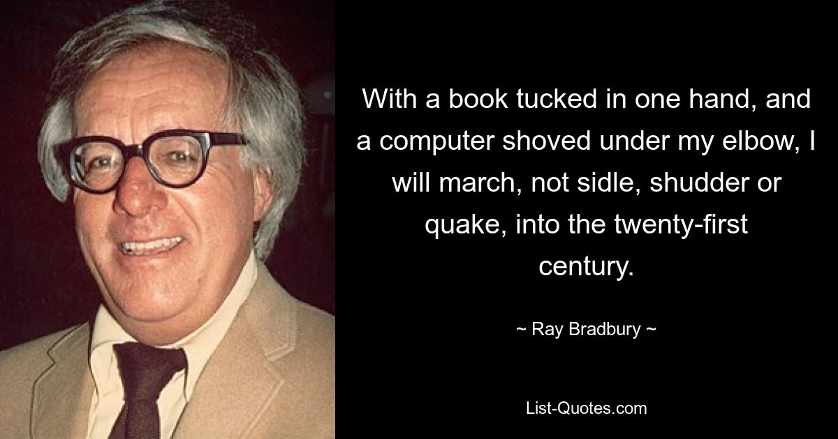 With a book tucked in one hand, and a computer shoved under my elbow, I will march, not sidle, shudder or quake, into the twenty-first century. — © Ray Bradbury